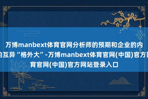 万博manbext体育官网分析师的预期和企业的内容带领之间的互异“格外大”-万博manbext体育官网(中国)官方网站登录入口