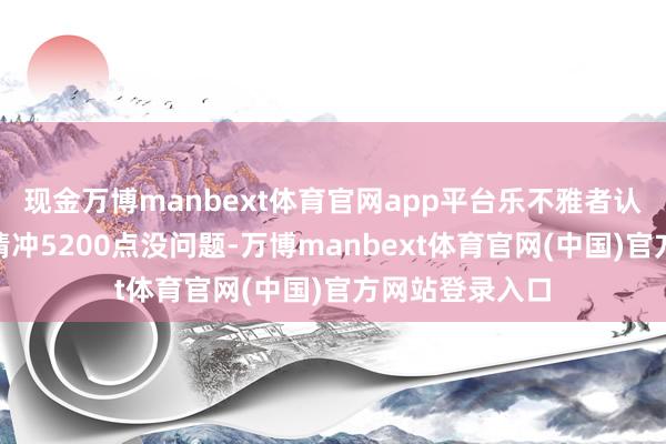 现金万博manbext体育官网app平台乐不雅者认为：“这波行情冲5200点没问题-万博manbext体育官网(中国)官方网站登录入口