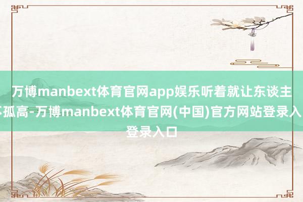 万博manbext体育官网app娱乐听着就让东谈主不孤高-万博manbext体育官网(中国)官方网站登录入口