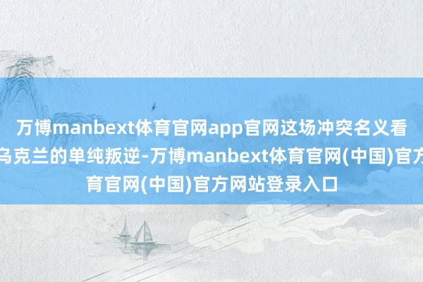 万博manbext体育官网app官网这场冲突名义看似是俄罗斯与乌克兰的单纯叛逆-万博manbext体育官网(中国)官方网站登录入口