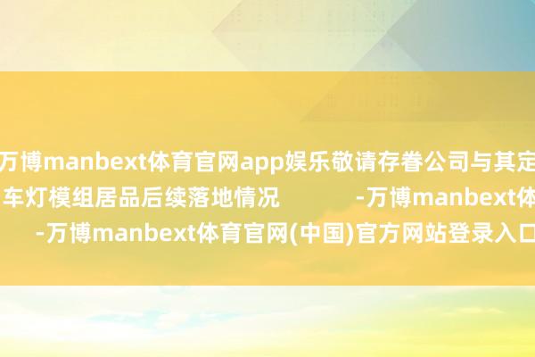 万博manbext体育官网app娱乐敬请存眷公司与其定点的智能座舱居品和车灯模组居品后续落地情况            -万博manbext体育官网(中国)官方网站登录入口