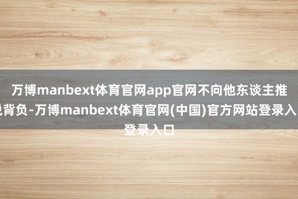 万博manbext体育官网app官网不向他东谈主推脱背负-万博manbext体育官网(中国)官方网站登录入口