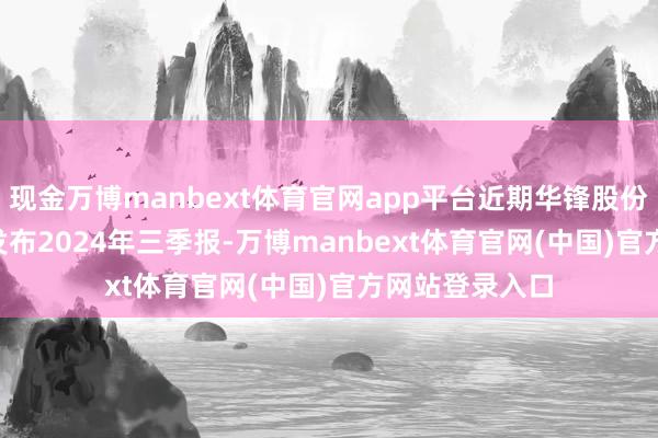 现金万博manbext体育官网app平台近期华锋股份（002806）发布2024年三季报-万博manbext体育官网(中国)官方网站登录入口