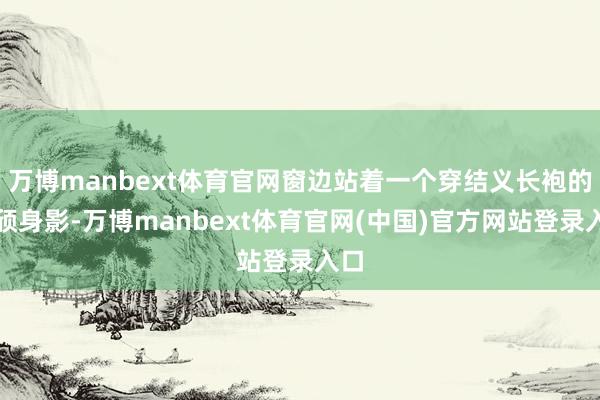 万博manbext体育官网窗边站着一个穿结义长袍的秀颀身影-万博manbext体育官网(中国)官方网站登录入口