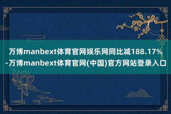 万博manbext体育官网娱乐网同比减188.17%-万博manbext体育官网(中国)官方网站登录入口