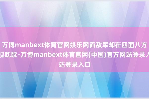 万博manbext体育官网娱乐网而敌军却在四面八方虎视眈眈-万博manbext体育官网(中国)官方网站登录入口