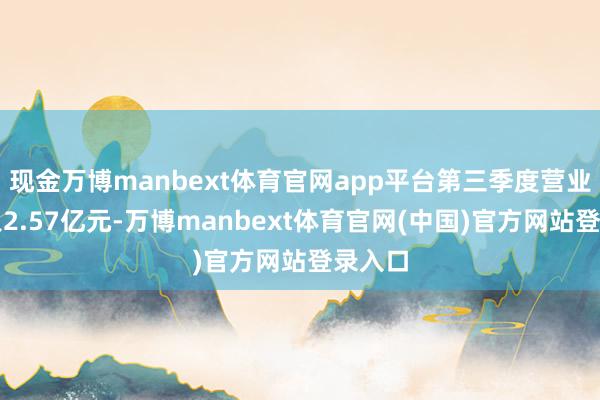 现金万博manbext体育官网app平台第三季度营业总收入2.57亿元-万博manbext体育官网(中国)官方网站登录入口