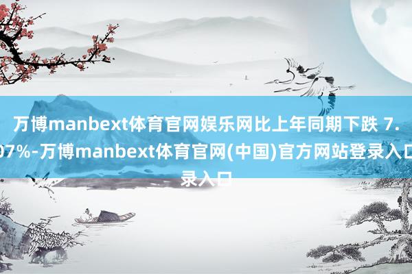 万博manbext体育官网娱乐网比上年同期下跌 7.07%-万博manbext体育官网(中国)官方网站登录入口