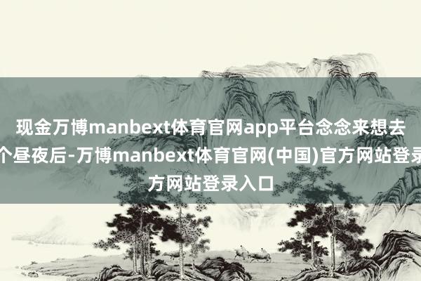 现金万博manbext体育官网app平台念念来想去无数个昼夜后-万博manbext体育官网(中国)官方网站登录入口