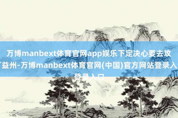 万博manbext体育官网app娱乐下定决心要去攻打益州-万博manbext体育官网(中国)官方网站登录入口
