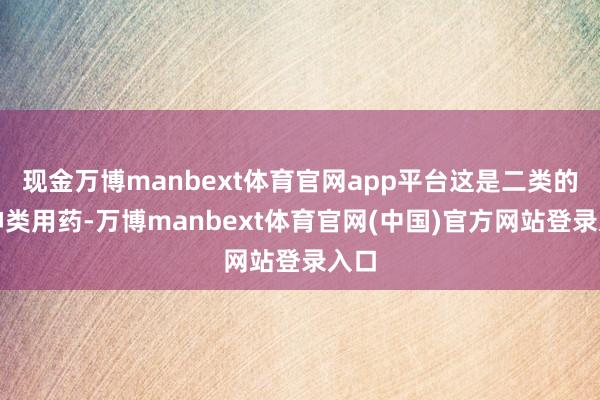 现金万博manbext体育官网app平台这是二类的精神类用药-万博manbext体育官网(中国)官方网站登录入口