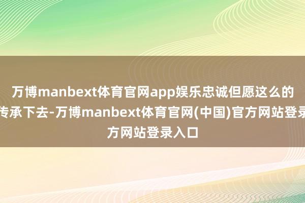 万博manbext体育官网app娱乐忠诚但愿这么的精神传承下去-万博manbext体育官网(中国)官方网站登录入口