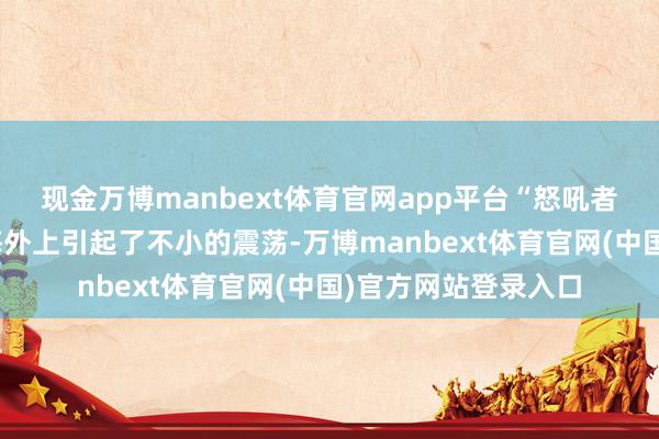 现金万博manbext体育官网app平台“怒吼者”的出现关联词在海外上引起了不小的震荡-万博manbext体育官网(中国)官方网站登录入口