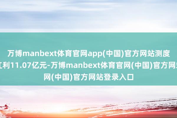 万博manbext体育官网app(中国)官方网站测度派发现款红利11.07亿元-万博manbext体育官网(中国)官方网站登录入口