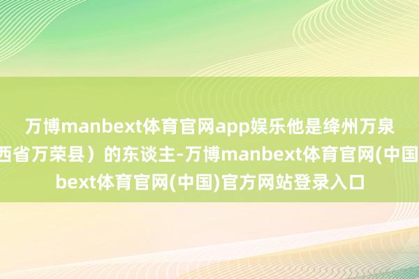 万博manbext体育官网app娱乐他是绛州万泉县（也便是当今山西省万荣县）的东谈主-万博manbext体育官网(中国)官方网站登录入口