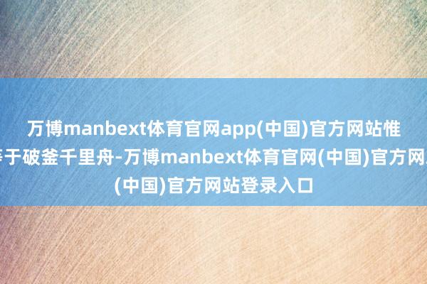 万博manbext体育官网app(中国)官方网站惟一的长进等于破釜千里舟-万博manbext体育官网(中国)官方网站登录入口