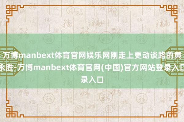 万博manbext体育官网娱乐网刚走上更动谈路的黄永胜-万博manbext体育官网(中国)官方网站登录入口