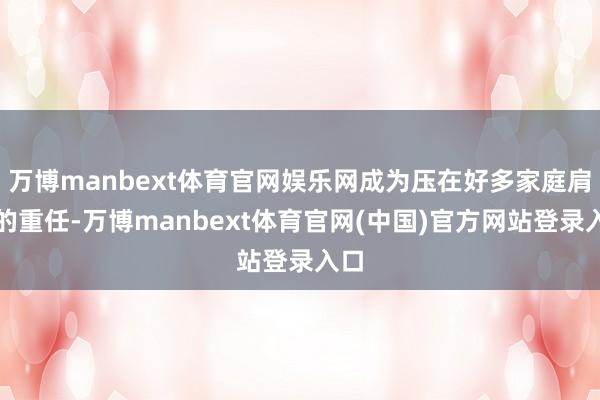 万博manbext体育官网娱乐网成为压在好多家庭肩上的重任-万博manbext体育官网(中国)官方网站登录入口