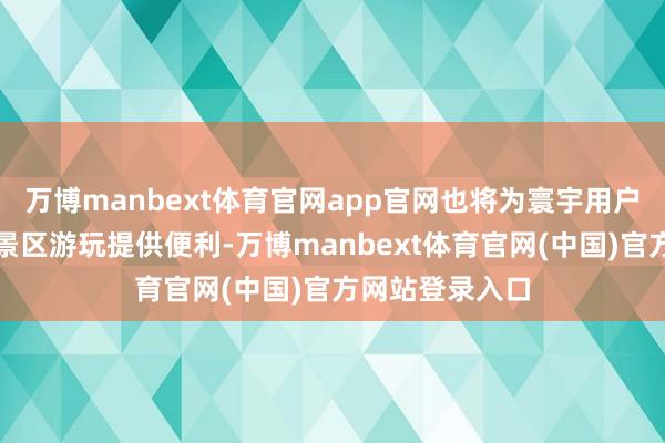 万博manbext体育官网app官网也将为寰宇用户赶赴肇庆特质景区游玩提供便利-万博manbext体育官网(中国)官方网站登录入口