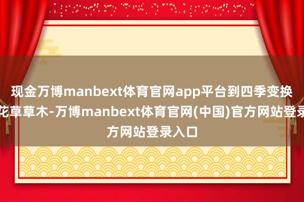 现金万博manbext体育官网app平台到四季变换中的花草草木-万博manbext体育官网(中国)官方网站登录入口