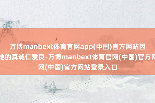 万博manbext体育官网app(中国)官方网站因为我知说念她的真诚仁爱良-万博manbext体育官网(中国)官方网站登录入口