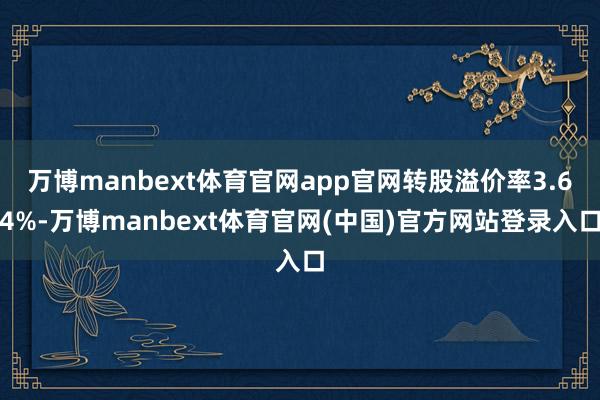 万博manbext体育官网app官网转股溢价率3.64%-万博manbext体育官网(中国)官方网站登录入口