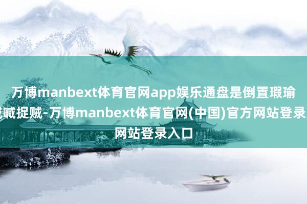 万博manbext体育官网app娱乐通盘是倒置瑕瑜、贼喊捉贼-万博manbext体育官网(中国)官方网站登录入口