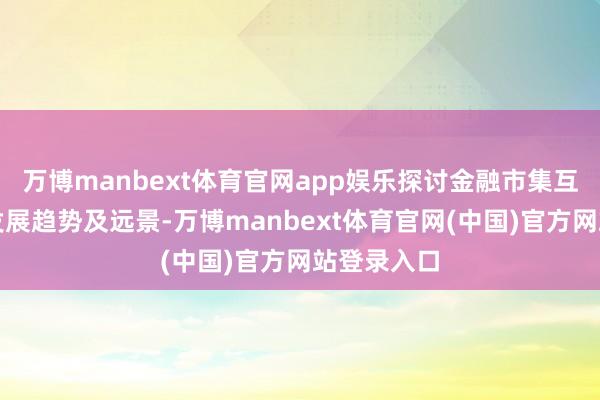 万博manbext体育官网app娱乐探讨金融市集互联互通的发展趋势及远景-万博manbext体育官网(中国)官方网站登录入口