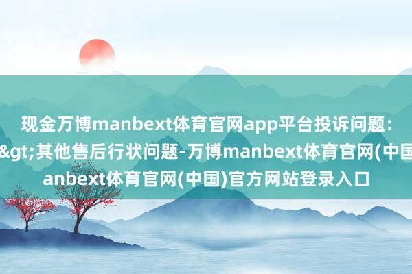 现金万博manbext体育官网app平台投诉问题:可能存在售后行状->其他售后行状问题-万博manbext体育官网(中国)官方网站登录入口