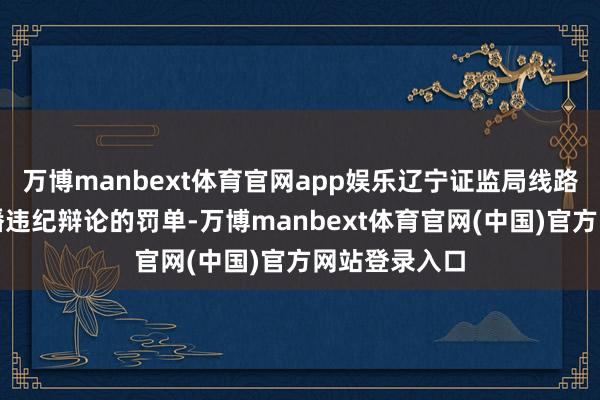 万博manbext体育官网app娱乐辽宁证监局线路了两张与直播违纪辩论的罚单-万博manbext体育官网(中国)官方网站登录入口
