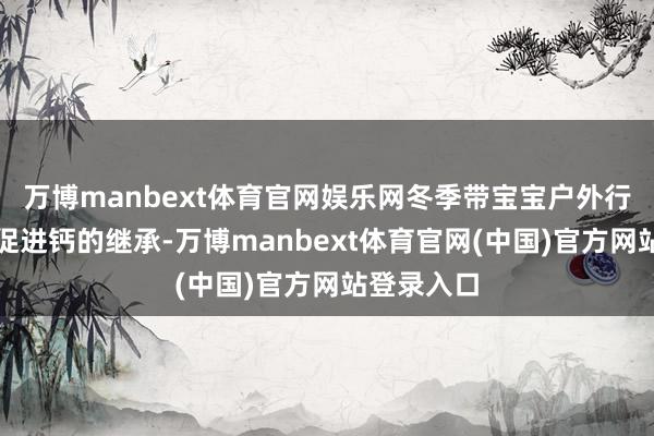 万博manbext体育官网娱乐网冬季带宝宝户外行径的公正促进钙的继承-万博manbext体育官网(中国)官方网站登录入口