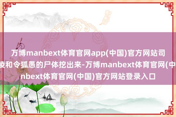 万博manbext体育官网app(中国)官方网站司马懿还派东谈主将王凌和令狐愚的尸体挖出来-万博manbext体育官网(中国)官方网站登录入口