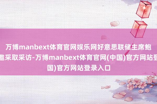 万博manbext体育官网娱乐网好意思联储主席鲍威尔受邀采取采访-万博manbext体育官网(中国)官方网站登录入口