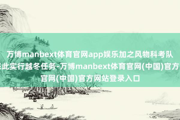 万博manbext体育官网app娱乐加之风物科考队员联结多年来此实行越冬任务-万博manbext体育官网(中国)官方网站登录入口