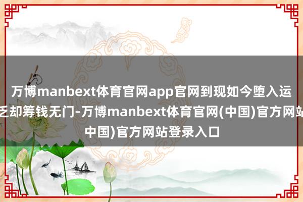 万博manbext体育官网app官网到现如今堕入运营资金穷乏却筹钱无门-万博manbext体育官网(中国)官方网站登录入口