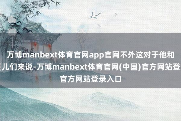 万博manbext体育官网app官网不外这对于他和他的妻儿们来说-万博manbext体育官网(中国)官方网站登录入口