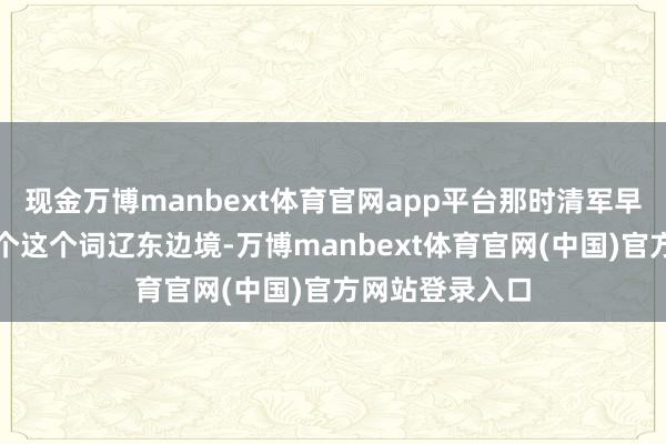 现金万博manbext体育官网app平台那时清军早照旧蚕食了整个这个词辽东边境-万博manbext体育官网(中国)官方网站登录入口