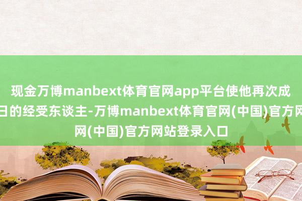 现金万博manbext体育官网app平台使他再次成为了大明改日的经受东谈主-万博manbext体育官网(中国)官方网站登录入口