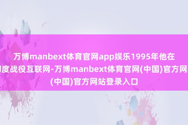万博manbext体育官网app娱乐1995年他在好意思国初度战役互联网-万博manbext体育官网(中国)官方网站登录入口