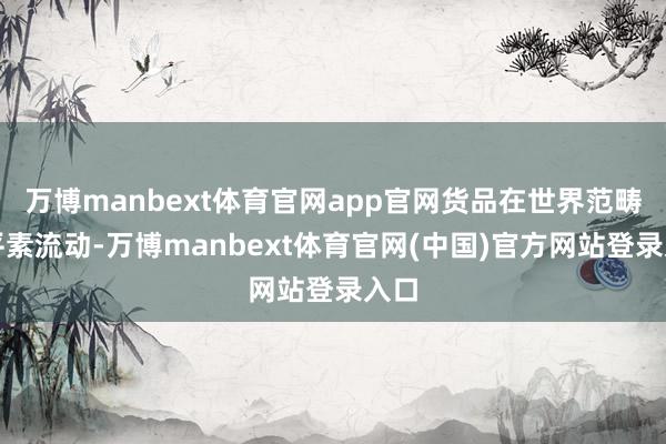 万博manbext体育官网app官网货品在世界范畴内平素流动-万博manbext体育官网(中国)官方网站登录入口