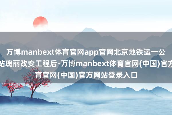 万博manbext体育官网app官网北京地铁运一公司入手部分车站瑰丽改变工程后-万博manbext体育官网(中国)官方网站登录入口