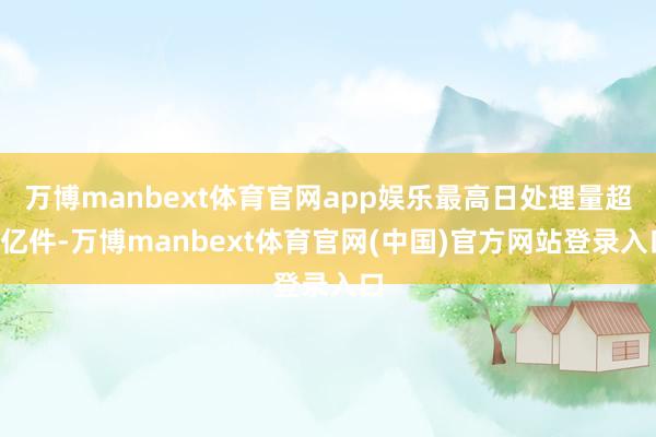 万博manbext体育官网app娱乐最高日处理量超7亿件-万博manbext体育官网(中国)官方网站登录入口