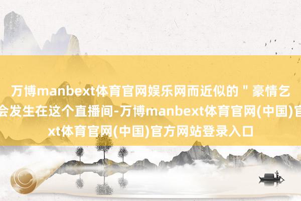 万博manbext体育官网娱乐网而近似的＂豪情乞助＂实在每周齐会发生在这个直播间-万博manbext体育官网(中国)官方网站登录入口