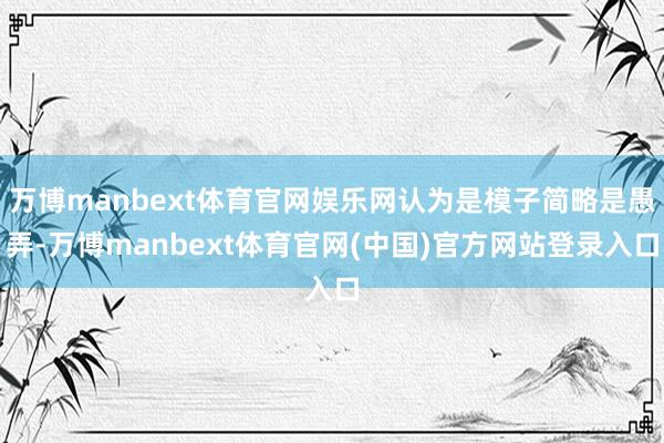 万博manbext体育官网娱乐网认为是模子简略是愚弄-万博manbext体育官网(中国)官方网站登录入口