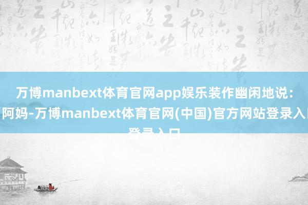 万博manbext体育官网app娱乐装作幽闲地说：“阿妈-万博manbext体育官网(中国)官方网站登录入口