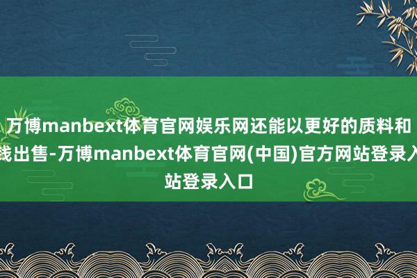 万博manbext体育官网娱乐网还能以更好的质料和价钱出售-万博manbext体育官网(中国)官方网站登录入口