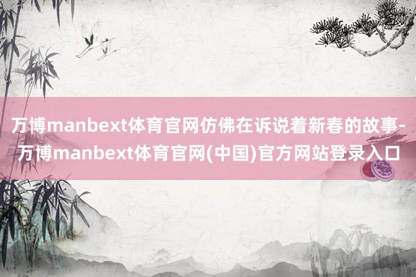 万博manbext体育官网仿佛在诉说着新春的故事-万博manbext体育官网(中国)官方网站登录入口