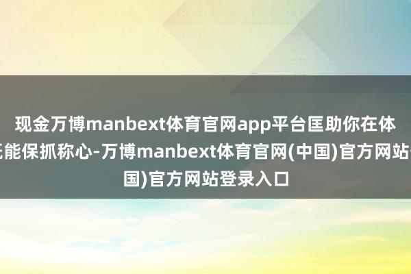 现金万博manbext体育官网app平台匡助你在体育场上既能保抓称心-万博manbext体育官网(中国)官方网站登录入口