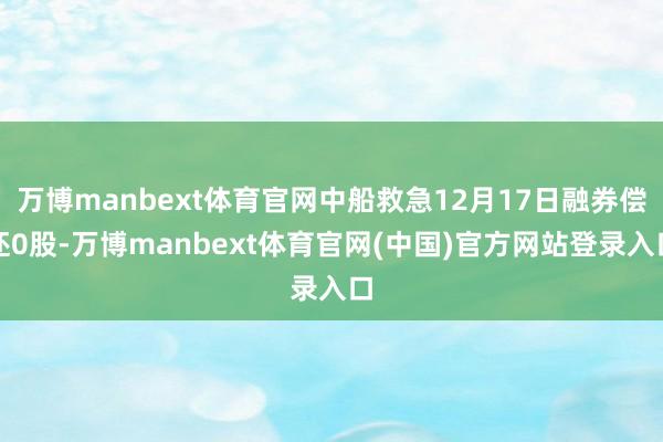 万博manbext体育官网中船救急12月17日融券偿还0股-万博manbext体育官网(中国)官方网站登录入口