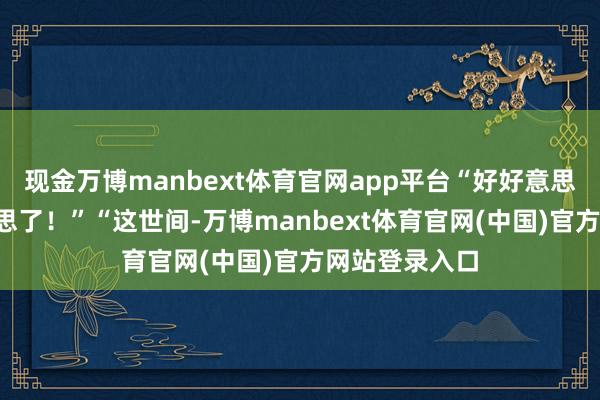 现金万博manbext体育官网app平台“好好意思！”“太好意思了！”“这世间-万博manbext体育官网(中国)官方网站登录入口
